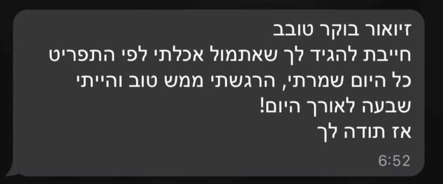 עדות לקוח - זיואור בוקר טוב חייבת להגיד לך שאתמול אכלתי לפי התפריט כל היום שמרתי, הרגשתי ממש טוב והייתי שבעה לאורך היום! אז תודה לך